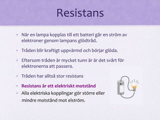 Resistans 
• När en lampa kopplas till ett batteri går en ström av 
elektroner genom lampans glödtråd. 
• Tråden blir kraftigt uppvärmd och börjar glöda. 
• Eftersom tråden är mycket tunn är är det svårt för 
elektronerna att passera. 
• Tråden har alltså stor resistans 
• Resistans är ett elektriskt motstånd 
• Alla elektriska kopplingar gör större eller 
mindre motstånd mot elström. 
 
