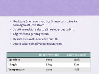 • Resistans är en egenskap hos ämnen som påverkar 
förmågan att leda ström 
• Ju större resistans desto sämre leder det ström. 
• Låg resistans ger hög ström 
• Resistansen mäts i enheten ohm Ω. 
• Andra saker som påverkar resistansen: 
 