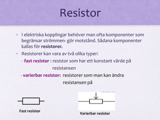 Resistor 
• I elektriska kopplingar behöver man ofta komponenter som 
begränsar strömmen- gör motstånd. Sådana komponenter 
kallas för resistorer. 
• Resistorer kan vara av två olika typer: 
- fast resistor : resistor som har ett konstant värde på 
resistansen 
- varierbar resistor: resistorer som man kan ändra 
resistansen på 
Fast resistor 
Varierbar resistor 
 