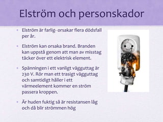 Elström och personskador 
• Elström är farlig- orsakar flera dödsfall 
per år. 
• Elström kan orsaka brand. Branden 
kan uppstå genom att man av misstag 
täcker över ett elektrisk element. 
• Spänningen i ett vanligt vägguttag är 
230 V. Rör man ett trasigt vägguttag 
och samtidigt håller i ett 
värmeelement kommer en ström 
passera kroppen. 
• Är huden fuktig så är resistansen låg 
och då blir strömmen hög 
 