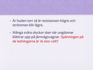 • Är huden torr så är resistansen högre och 
strömmen blir lägre. 
• Många svåra olyckor sker när ungdomar 
klättrar upp på järnvägsvagnar. Spänningen på 
de ledningarna är 16 000 volt!! 
 