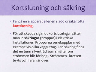 Kortslutning och säkring 
• Fel på en elapparat eller en sladd orsakar ofta 
kortslutning. 
• För att skydda sig mot kortslutningar sätter 
man in säkringar (proppar) i elektriska 
installationer. Propparna seriekopplas med 
exempelvis olika vägguttag. I en säkring finns 
det en tunn silvertråd som smälter om 
strömmen blir för hög . Strömmen i kretsen 
bryts och faran är över. 
 