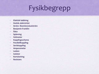 Fysikbegrepp 
• Elektisk laddning 
• Statisk elektricitet 
• Ström- likström/växelström 
• Benjamin Franklin 
• Åska 
• Spänning 
• Voltmeter 
• Kopplingsschema 
• Parallellkoppling 
• Seriekoppling 
• Amperemeter 
• Ledare 
• Isolator 
• Kortslutning 
• Resistans 
 