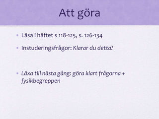Att göra 
• Läsa i häftet s 118-125, s. 126-134 
• Instuderingsfrågor: Klarar du detta? 
• Läxa till nästa gång: göra klart frågorna + 
fysikbegreppen 
