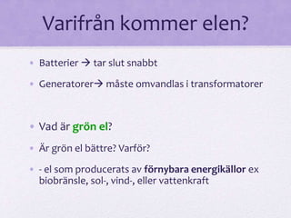 Varifrån kommer elen? 
• Batterier  tar slut snabbt 
• Generatorer måste omvandlas i transformatorer 
• Vad är grön el? 
• Är grön el bättre? Varför? 
• - el som producerats av förnybara energikällor ex 
biobränsle, sol-, vind-, eller vattenkraft 
 