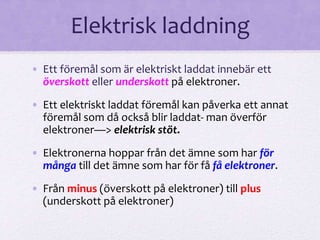 Elektrisk laddning 
• Ett föremål som är elektriskt laddat innebär ett 
överskott eller underskott på elektroner. 
• Ett elektriskt laddat föremål kan påverka ett annat 
föremål som då också blir laddat- man överför 
elektroner—> elektrisk stöt. 
• Elektronerna hoppar från det ämne som har för 
många till det ämne som har för få få elektroner. 
• Från minus (överskott på elektroner) till plus 
(underskott på elektroner) 
 