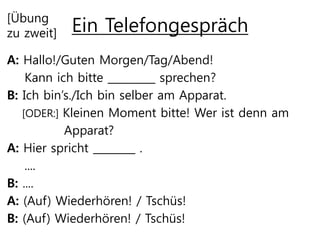 Ein Telefongespräch[Übung
zu zweit]
A: Hallo!/Guten Morgen/Tag/Abend!
Kann ich bitte _________ sprechen?
B: Ich bin’s./Ich bin selber am Apparat.
[ODER:] Kleinen Moment bitte! Wer ist denn am
Apparat?
A: Hier spricht ________ .
....
B: ....
A: (Auf) Wiederhören! / Tschüs!
B: (Auf) Wiederhören! / Tschüs!
 