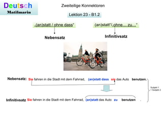 Lektion 23 - B1.2
Deutsch
Matifmarin
Zweiteilige Konnektoren
Nebensatz:
(an)statt“/„ohne… zu…“„(an)statt / ohne dass“
Sie fahren in die Stadt mit dem Fahrrad, das Auto .
Nebensatz Infinitivsatz
Sie fahren in die Stadt mit dem Fahrrad, sie das Auto(an)statt dass benutzen.
Infinitivsatz (an)statt zu benutzen
Subjekt 1
= Subjekt 2
 