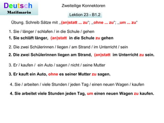 Lektion 23 - B1.2
Deutsch
Matifmarin
Zweiteilige Konnektoren
Übung. Schreib Sätze mit ,,(an)statt ... zu“; ,,ohne ... zu“; ,,um ... zu“
1. Sie schläft länger, (an)statt in die Schule zu gehen
1. Sie / länger / schlafen / in die Schule / gehen
2. Die zwei Schülerinnen / liegen / am Strand / im Unterricht / sein
2. Die zwei Schülerinnen liegen am Strand, (an)statt im Unterricht zu sein.
3. Er / kaufen / ein Auto / sagen / nicht / seine Mutter
3. Er kauft ein Auto, ohne es seiner Mutter zu sagen.
4. Sie / arbeiten / viele Stunden / jeden Tag / einen neuen Wagen / kaufen
4. Sie arbeitet viele Stunden jeden Tag, um einen neuen Wagen zu kaufen.
 