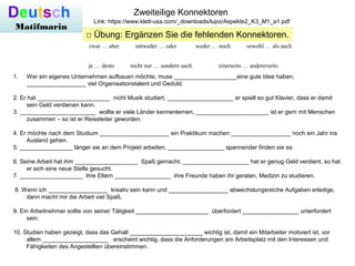 Deutsch
Matifmarin
Zweiteilige Konnektoren
Link: https://www.klett-usa.com/_downloads/lupo/Aspekte2_K3_M1_a1.pdf
□ Übung: Ergänzen Sie die fehlenden Konnektoren.
zwar … aber entweder … oder weder … noch sowohl … als auch
je … desto nicht nur … sondern auch einerseits … andererseits
1. Wer ein eigenes Unternehmen aufbauen möchte, muss ___________________eine gute Idee haben,
__________________ viel Organisationstalent und Geduld.
2. Er hat ______________________ nicht Musik studiert, ____________________ er spielt so gut Klavier, dass er damit
sein Geld verdienen kann.
3. _______________________ wollte er viele Länder kennenlernen, ______________________ ist er gern mit Menschen
zusammen – so ist er Reiseleiter geworden.
4. Er möchte nach dem Studium _____________________ ein Praktikum machen __________________ noch ein Jahr ins
Ausland gehen.
5. ________________ länger sie an dem Projekt arbeiten, _________________ spannender finden sie es.
6. Seine Arbeit hat ihm ___________________ Spaß gemacht, ____________________ hat er genug Geld verdient, so hat
er sich eine neue Stelle gesucht.
7. ___________________ ihre Eltern _________________ ihre Freunde haben ihr geraten, Medizin zu studieren.
8. Wenn ich __________________ kreativ sein kann und __________________ abwechslungsreiche Aufgaben erledige,
dann macht mir die Arbeit viel Spaß.
9. Ein Arbeitnehmer sollte von seiner Tätigkeit ______________________ überfordert _________________ unterfordert
sein.
10. Studien haben gezeigt, dass das Gehalt ______________________ wichtig ist, damit ein Mitarbeiter motiviert ist, vor
allem ____________________ erscheint wichtig, dass die Anforderungen am Arbeitsplatz mit den Interessen und
Fähigkeiten des Angestellten übereinstimmen.
 