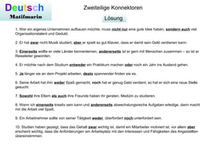 Lösung
Deutsch
Matifmarin
Zweiteilige Konnektoren
1. Wer ein eigenes Unternehmen aufbauen möchte, muss nicht nur eine gute Idee haben, sondern auch viel
Organisationstalent und Geduld.
2. Er hat zwar nicht Musik studiert, aber er spielt so gut Klavier, dass er damit sein Geld verdienen kann.
3. Einerseits wollte er viele Länder kennenlernen, andererseits ist er gern mit Menschen zusammen – so ist er
Reiseleiter geworden.
4. Er möchte nach dem Studium entweder ein Praktikum machen oder noch ein Jahr ins Ausland gehen.
5. Je länger sie an dem Projekt arbeiten, desto spannender finden sie es.
6. Seine Arbeit hat ihm weder Spaß gemacht, noch hat er genug Geld verdient, so hat er sich eine neue Stelle
gesucht.
7. Sowohl ihre Eltern als auch ihre Freunde haben ihr geraten, Medizin zu studieren.
8. Wenn ich einerseits kreativ sein kann und andererseits abwechslungsreiche Aufgaben erledige, dann macht
mir die Arbeit viel Spaß.
9. Ein Arbeitnehmer sollte von seiner Tätigkeit weder überfordert noch unterfordert sein.
10. Studien haben gezeigt, dass das Gehalt zwar wichtig ist, damit ein Mitarbeiter motiviert ist, vor allem aber
erscheint wichtig, dass die Anforderungen am Arbeitsplatz mit den Interessen und Fähigkeiten des Angestellten
übereinstimmen.
 