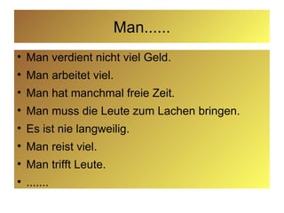 Man...... Man verdient nicht viel Geld. Man arbeitet viel. Man hat manchmal freie Zeit. Man muss die Leute zum Lachen bringen. Es ist nie langweilig.  Man reist viel. Man trifft Leute. ....... 