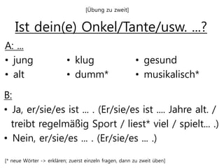 Ist dein(e) Onkel/Tante/usw. ...?
A: ...
• jung
• alt
[* neue Wörter -> erklären; zuerst einzeln fragen, dann zu zweit üben]
B:
• Ja, er/sie/es ist ... . (Er/sie/es ist .... Jahre alt. /
treibt regelmäßig Sport / liest* viel / spielt... .)
• Nein, er/sie/es ... . (Er/sie/es ... .)
• klug
• dumm*
• gesund
• musikalisch*
[Übung zu zweit]
 