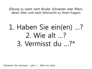 [Übung zu zweit: nach Bruder, Schwester oder Eltern,
deren Alter und nach Sehnsucht zu ihnen fragen]
1. Haben Sie ein(en) …?
2. Wie alt …?
3. Vermisst du …?*
[*Antwort: Ich vermisse ... sehr. / ... fehlt mir sehr.]
 