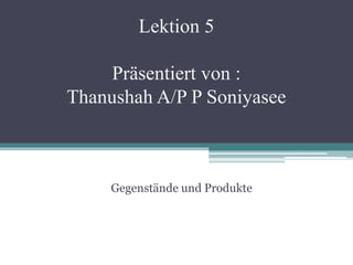 Lektion 5
Präsentiert von :
Thanushah A/P P Soniyasee
Gegenstände und Produkte
 