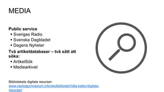 Public service
 Sveriges Radio
 Svenska Dagbladet
 Dagens Nyheter
Två artikeldatabaser – två sätt att
söka:
 ArtikelSök
 Mediearkivet
MEDIA
Bibliotekets digitala resurser:
www.nackagymnasium.info/skolbibliotek/hitta-kallor/digitala-
resurser/
 