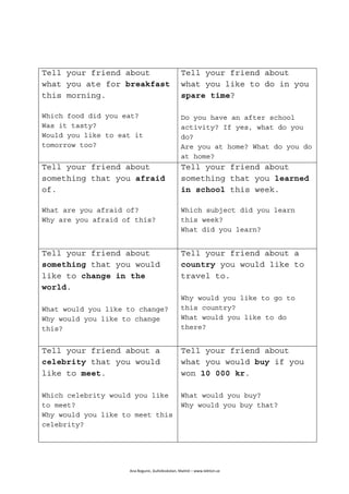  
Ana	
  Bogunic,	
  Gullviksskolan,	
  Malmö	
  –	
  www.lektion.se	
  
	
  
Tell your friend about
what you ate for breakfast
this morning.
Which food did you eat?
Was it tasty?
Would you like to eat it
tomorrow too?
Tell your friend about
what you like to do in you
spare time?
Do you have an after school
activity? If yes, what do you
do?
Are you at home? What do you do
at home?
Tell your friend about
something that you afraid
of.
What are you afraid of?
Why are you afraid of this?
Tell your friend about
something that you learned
in school this week.
Which subject did you learn
this week?
What did you learn?
Tell your friend about
something that you would
like to change in the
world.
What would you like to change?
Why would you like to change
this?
Tell your friend about a
country you would like to
travel to.
Why would you like to go to
this country?
What would you like to do
there?
Tell your friend about a
celebrity that you would
like to meet.
Which celebrity would you like
to meet?
Why would you like to meet this
celebrity?
Tell your friend about
what you would buy if you
won 10 000 kr.
What would you buy?
Why would you buy that?
 