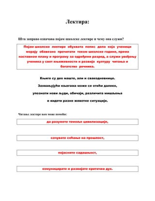 Лектира:
Шта заправо означава појам школске лектире и чему она служи?
Појам школске лектире обухвата попис дела која ученици
морају обавезно прочитати током школске године, према
наставном плану и програму за одређени разред, а служи увођењу
ученика у свет књижевности и развија културу читања и
богатство речника.
Књиге су део маште, али и свакодневнице.
Захваљујући књигама може се отићи далеко,
упознати нови људи, обичаји, различита мишљења
и видети разне животне ситуације.
Читање лектире вам може помоћи:
да разумете темеље цивилизације,
сачувате сећање на прошлост,
појасните садашњост,
комуницирате и развијате критички дух.
 