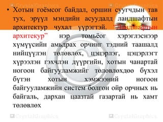 • Хотын гоѐмсог байдал, оршин суугчдын тав
тух, эрүүл мэндийн асуудалд ландшафтын
архитектур чухал үүрэгтэй. “Ландшафтын
архитекур”
нэр
томьѐог
хэрэглэснээр
хүмүүсийн амьдрах орчинг тэдний таашалд
нийцүүлэн төлөвлөх, цэцэрлэг, цэцэрлэгт
хүрээлэн гэхчлэн дүүргийн, хотын чанартай
ногоон байгууламжийг төлөвлөхдөө бүхэл
бүтэн
хотын
хэмжээний
ногоон
байгууламжийн систем болгон ойр орчных нь
байгаль, дархан цаазтай газартай нь хамт
төлөвлөх

 