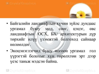 • Байгалийн ландшафтын хүчин зүйлс дундаас
ургамал буюу мод, сөөг, цэцэг, өвс
ландшафтын /ОСХ, БХ/ архитектурын дүр
төрхийг илүү үзэмжтэй болгоход сайнаар
нөлөөлдөг.
• Экоцэнэглэгчид буюу ногоон ургамал гол
үүрэгтэй болохыг хүн төрөлхтөн эрт дээр
үеэс таньж мэдсэн байна.

 
