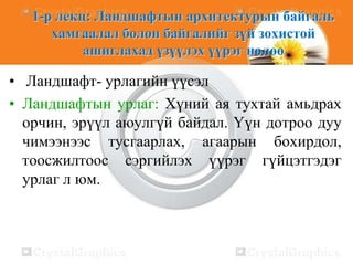 1-р лекц: Ландшафтын архитектурын байгаль
хамгаалал болон байгалийг зүй зохистой
ашиглахад үзүүлэх үүрэг нөлөө

• Ландшафт- урлагийн үүсэл
• Ландшафтын урлаг: Хүний ая тухтай амьдрах
орчин, эрүүл аюулгүй байдал. Үүн дотроо дуу
чимээнээс тусгаарлах, агаарын бохирдол,
тоосжилтоос сэргийлэх үүрэг гүйцэтгэдэг
урлаг л юм.

 