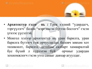 • Архитектур гэдэг нь : Грек хэлний “удирдагч,
тэргүүлэгч” болон “мэргэшсэн бүтээн босгогч” гэсэн
үгнээс үүсэлтэй.
• Монгол хэлээр архитектур нь уран барилга, уран
барилга бүтээгч гэж орчуулагдах боловч зөвхөн хот
төлөвлөлт, барилга, дизайны салбарт хамааралтай
бус бүхий л хүрээлэн буй
орчныг удирдан
зохиомжлогч гэсэн утга санааг давхар агуулдаг.

 