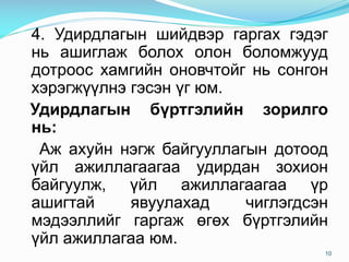 4. Удирдлагын шийдвэр гаргах гэдэг
нь ашиглаж болох олон боломжууд
дотроос хамгийн оновчтойг нь сонгон
хэрэгжүүлнэ гэсэн үг юм.
Удирдлагын бүртгэлийн зорилго
нь:
Аж ахуйн нэгж байгууллагын дотоод
үйл ажиллагаагаа удирдан зохион
байгуулж, үйл ажиллагаагаа үр
ашигтай явуулахад чиглэгдсэн
мэдээллийг гаргаж өгөх бүртгэлийн
үйл ажиллагаа юм.
10
 