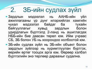 2. ÇÁ-èéí ñóäëàõ ç¿éë
 Çàðäëûí ìýäýýëýë íü ÀÀÍÁ-èéí ¿éë
àæèëëàãààíû ¿ð ä¿íã èëýðõèéëýõ õàìãèéí
÷óõàë ìýäýýëýë áàéäàã áà òóõàéí
áàéãóóëëàãûã õóâüä çàðäëûí áîëîí
óäèðäëàãûí á¿ðòãýëä 2-ëàíä íü àøèãëàãäàõ
ÍÁÁ-èéí áèå äààñàí òºðºë þì. Èéì ó÷ðààñ
ÑÁ, ÇÁ áîëîí ÓÁ íü õîîðîíäîî õîëáîîòîé þì.
 ÇÁ-èéí ñóäëàõ ç¿éë íü ÇÁ-èéí îáúåêò áîëîí
çàðäëûí ç¿éëýýð íü õóðèìòëóóëàí á¿ðòãýõ,
ººðèéí ºðòºã òîîöîõ àðãà þì. ªºðººð õýëáýë
á¿ðòãýëèéí ýíý òºðëººð äàðààõûã ñóäàëíà.
13
 