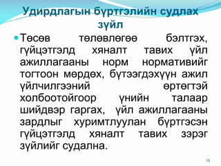 Óäèðäëàãûí á¿ðòãýëèéí ñóäëàõ
ç¿éë
Тºñºâ òºëºâëºãºº áýëòãýõ,
ã¿éöýòãýëä õÿíàëò òàâèõ ¿éë
àæèëëàãààíû íîðì íîðìàòèâèéã
òîãòîîí ìºðäºõ, á¿òýýãäýõ¿¿í àæèë
¿éë÷èëãýýíèé ºðòºãòýé
õîëáîîòîéãîîð ¿íèéí òàëààð
øèéäâýð ãàðãàõ, ¿éë àæèëëàãààíû
çàðäëûã õóðèìòëóóëàí á¿ðòãýñýí
ã¿éöýòãýëä õÿíàëò òàâèõ çýðýã
ç¿éëèéã ñóäàëíà.
15
 