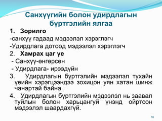 Санхүүгийн болон удирдлагын
бүртгэлийн ялгаа
1. Зорилго
-санхүү гадаад мэдээлэл хэрэглэгч
-Удирдлага дотоод мэдээлэл хэрэглэгч
2. Хамрах цаг үе
- Санхүү-өнгөрсөн
- Удирдлага- ирээдүйн
3. Удирдлагын бүртгэлийн мэдээлэл тухайн
үеийн хэрэгцээндээ зохицон уян хатан шинж
чанартай байна.
4. Удирдлагын бүртгэлийн мэдээлэл нь заавал
туйлын болон харьцангуй үнэнд ойртсон
мэдээлэл шаардахгүй.
16
 