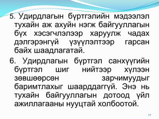 5. Удирдлагын бүртгэлийн мэдээлэл
тухайн аж ахуйн нэгж байгууллагын
бүх хэсэгчлэлээр харуулж чадах
дэлгэрэнгүй үзүүлэлтээр гарсан
байх шаадлагатай.
6. Удирдлагын бүртгэл санхүүгийн
бүртгэл шиг нийтээр хүлээн
зөвшөөрсөн зарчимуудыг
баримтлахыг шаарддаггүй. Энэ нь
тухайн байгууллагын дотоод үйл
ажиллагааны нууцтай холбоотой.
17
 