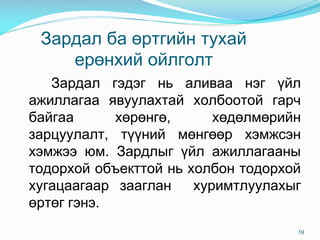 Çàðäàë áà ºðòãèéí òóõàé
åðºíõèé îéëãîëò
Çàðäàë ãýäýã íü àëèâàà íýã ¿éë
àæèëëàãàà ÿâóóëàõòàé õîëáîîòîé ãàð÷
áàéãàà õºðºíãº, õºäºëìºðèéí
çàðöóóëàëò, ò¿¿íèé ìºíãººð õýìæñýí
õýìæýý þì. Çàðäëûã ¿éë àæèëëàãààíû
òîäîðõîé îáúåêòòîé íü õîëáîí òîäîðõîé
õóãàöààãààð çààãëàí õóðèìòëóóëàõûã
ºðòºã ãýíý.
19
 