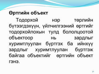 ªðòãèéí îáúåêò
Òîäîðõîé íýð òºðëèéí
á¿òýýãäýõ¿¿í, ¿éë÷èëãýýíèé ºðòãèéã
òîäîðõîéëîõûí òóëä áîëîëöîîòîé
îáúåêòîîð íü çàðäëûã
õóðèìòëóóëàí á¿ðòãýõ áà èéíõ¿¿
çàðäëûã õóðèìòëóóëàí á¿ðòãýæ
áàéãàà îáúåêòèéã ºðòãèéí îáúåêò
ãýíý.
21
 