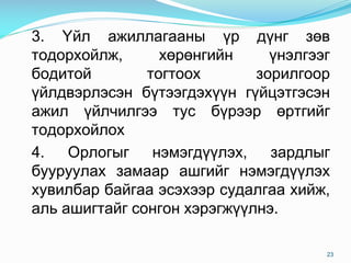 3. ¯éë àæèëëàãààíû ¿ð ä¿íã çºâ
òîäîðõîéëæ, õºðºíãèéí ¿íýëãýýã
áîäèòîé òîãòîîõ çîðèëãîîð
¿éëäâýðëýñýí á¿òýýãäýõ¿¿í ã¿éöýòãýñýí
àæèë ¿éë÷èëãýý òóñ á¿ðýýð ºðòãèéã
òîäîðõîéëîõ
4. Îðëîãûã íýìýãä¿¿ëýõ, çàðäëûã
áóóðóóëàõ çàìààð àøãèéã íýìýãä¿¿ëýõ
õóâèëáàð áàéãàà ýñýõýýð ñóäàëãàà õèéæ,
àëü àøèãòàéã ñîíãîí õýðýãæ¿¿ëíý.
23
 