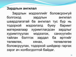 Çàðäëûí àíãèëàë
Çàðäëûí ìýäýýëëèéã áîëîâñðîíãóé
áîëгîõîä çàðäëûí àíãèëàë
øààðäëàãàòàé áà àíãèëàë òóñ á¿ð íü
òîäîðõîé ìýäýýëýëä áóþó áàðèìò
ìàòåðèàëààð õóðèìòëàãäñàí çàðäëûã
õóðèìòëóóëàõ ìýäýýëýõ, ñàíõ¿¿ãèéí
òàéëàí áýëòãýõ çàðäàë áà ºðòãèéã
òºëºâëºõ, õÿíàõ, òºëºâëºãºº
áîëîâñðóóëàõ, òîäîðõîé øèéäâýð ãàðãàõ
çýðýã à÷ õîëáîãäîëòîé áàéäàã.
24
 