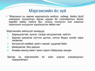 Мэргэжлийн ёс зүй
 “Мэргэжил нь зөвхөн мэргэжлийн мэдлэг, чадвар, дадал дүйд
хамаарах тухайлсан дүрэм журам ба стандартыг даган
мөрдөх явдал төдий бус, энэхүү тогтсон хэм хэмжээг
практикт нийцүүлж хэрэгжүүлэх явдал юм”
Мэргэжлийн зайлшгүй чанарууд:
1. Хариуцлагтай, хүнлэг, тэсвэр хатуужилтай, нийтэч
2. Задлан шинжлэх нэгтгэн дүгнэх, сэтгэн бодох хэтийг харж
төсөөлөх
3. Хичээнгүй нямбай, ажигч гярхай, шуурхай байх
4. Шийдэмгий, бие даасан
5. Аливаа ажилд ямагт ажил хэрэгч байдлаар хандах
Эдгээр нь мэргэжлийн ёс зүйн үндсэн ухагдахууныг
тодорхойлдог.
 