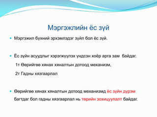 Мэргэжлийн ёс зүй
 Мэргэжил бүхний эрхэмлэдэг зүйл бол ёс зүй.
 Ёс зүйн асуудлыг хэрэгжүүлэх үндсэн хоёр арга зам байдаг.
1т Өөрийгөө хянах хяналтын дотоод механизм,
2т Гадны хязгаарлал
 Өөрийгөө хянах хяналтын дотоод механизмд ёс зүйн дүрэм
багтдаг бол гадны хязгаарлал нь төрийн зохицуулалт байдаг.
 