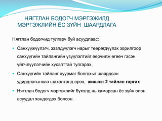 НЯГТЛАН БОДОГЧ МЭРГЭЖИЛД
МЭРГЭЖЛИЙН ЁС ЗҮЙН ШААРДЛАГА
Нягтлан бодогчид тулгарч буй асуудлаас:
 Cанхүүжүүлэгч, зээлдүүлэгч нарыг төөрөгдүүлэх зорилгоор
санхүүгийн тайлангийн үзүүлэлтийг өөрчилж өгөөч гэсэн
үйлчлүүлэгчийн хүсэлттэй тулгарах,
 Санхүүгийн тайланг хуурмаг болгохыг шаардсан
удирдлагынхаа шахалтанд орох, жишээ: 2 тайлан гаргах
 Нягтлан бодогч мэргэжлийг бүхэлд нь хамарсан ёс зүйн олон
асуудал хөндөгдөх болсон.
 