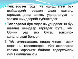  Төвлөрсөн гэдэг нь удирдлагын бүх
шийдвэрийг зөвхөн дээд шатанд
гаргадаг, доод шатны удирдлагууд нь
зөвхөн шийдвэрийг гүйцэтгэдэг.
 Төвлөрсөн бус гэдэг нь удирдлагын бүх
шатанд шийдвэр гаргадаг бүтэц юм.
Орчин үед энэ бүтэц зонхилох
хандлагатай болсон.
3. Үйл ажиллагааны явцад хяналт тавих
гэдэг нь төлөвлөгдсөн үйл ажиллагаа
хэрхэн хэрэгжиж байгааг тодорхойлох
үйл ажиллагаа юм
9
 