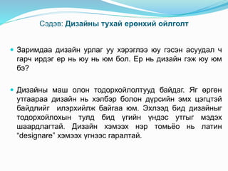 Сэдэв: Дизайны тухай ерөнхий ойлголт
 Заримдаа дизайн урлаг уу хэрэглээ юу гэсэн асуудал ч
гарч ирдэг ер нь юу нь юм бол. Ер нь дизайн гэж юу юм
бэ?
 Дизайны маш олон тодорхойлолтууд байдаг. Яг өргөн
утгаараа дизайн нь хэлбэр болон дүрсийн эмх цэгцтэй
байдлийг илэрхийлж байгаа юм. Эхлээд бид дизайныг
тодорхойлохын тулд бид үгийн үндэс утгыг мэдэх
шаардлагтай. Дизайн хэмээх нэр томьёо нь латин
“designare” хэмээх үгнээс гаралтай.
 