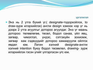үргэлжлэл
 Энэ нь 2 утга бүхий үг.( designate-тодорхойлох, to
draw-зурж илэрхийлэх) англи design хэмээх нэр үг нь
дээрх 2 утга агуулгыг дотороо агуулдаг. Энэ үг маань
дотороо: төлөвлөгөө, төсөл, бодол санаа, үйл явц,
загвар, чимэглэл, үндэс, сэтгэхүйн зохиомж,
загвар хам сэдвүүдийг дотороо хамааруулж ойлгох
явдал юм. Латин хэлний designate-англи
хэлний intention буюу бодол төсөөлөл, drawing- зурж
илэрхийлэх гэсэн үгийг үлгэрлэсэн үгс юм.
 