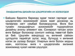 ЛАНДШАФТНЫ ДИЗАЙН БА ЦЭЦЭРЛЭГИЙН АЧ ХОЛБОГДОЛ
 Байшин барилга барихад зураг төсөл гаргадаг шиг
цэцэрлэгийн зохиомжийг зохих маяг донжоор нь
төлөвлөж нягт нямбай боловсруулна. Өнгө бол
тухайн ландшафтын зохиомжийг тодорхойлох
дизайны анхны элемент юм. Сонирхол татсан олон
өнгө байдаг болохоор сонголт хийхэд төвөгтэй байх
үе бий. Цэцгийн мандлууд нь өнгөний сайхан
цуглуулга төдийгүй зүлэг, мод, бутнууд ч өнгөний
нэгэн эх үүсвэр болдог. Улирлын өнгө болон модны
навч, холтосны өнгө ч цэцэрлэгийн өнгөний
зохиомжид чухал нөлөө үзүүлдэг.
 