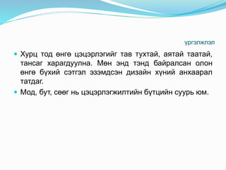 үргэлжлэл
 Хурц тод өнгө цэцэрлэгийг тав тухтай, аятай таатай,
тансаг харагдуулна. Мөн энд тэнд байралсан олон
өнгө бүхий сэтгэл эзэмдсэн дизайн хүний анхаарал
татдаг.
 Мод, бут, сөөг нь цэцэрлэгжилтийн бүтцийн суурь юм.
 