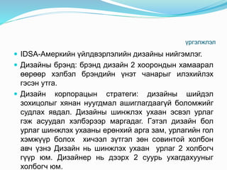 үргэлжлэл
 IDSA-Амеркийн үйлдвэрлэлийн дизайны нийгэмлэг.
 Дизайны брэнд: брэнд дизайн 2 хоорондын хамаарал
өөрөөр хэлбэл брэндийн үнэт чанарыг илэхийлэх
гэсэн утга.
 Дизайн корпорацын стратеги: дизайны шийдэл
зохицолыг хянан нуугдмал ашиглагдаагүй боломжийг
судлах явдал. Дизайны шинжлэх ухаан эсвэл урлаг
гэж асуудал хэлбэрээр маргадаг. Гэтэл дизайн бол
урлаг шинжлэх ухааны ерөнхий арга зам, урлагийн гол
хэмжүүр болох хичээл зүтгэл зөн совинтой холбон
авч үзнэ Дизайн нь шинжлэх ухаан урлаг 2 холбогч
гүүр юм. Дизайнер нь дээрх 2 суурь ухагдахууныг
холбогч юм.
 