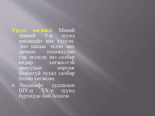 Үүсэл хөгжил: Манай
эриний V-р зуунд
ландшафт анх үүссэн.
Энэ цагаас эхлэн анх
орчноо тохижуулах
гэж эхэлсэн энэ салбар
өндөр хөгжилтэй
орнуудын мартаж
болохгүй чухал салбар
болно хөгжсөн.
 Ландшафт судлалын
ШУ-н ХХ-р зуунд
бүрэлдэн бий болсон
 
