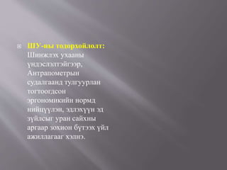  ШУ-ны тодорхойлолт:
Шинжлэх ухааны
үндэслэлтэйгээр,
Антрапометрын
судалгаанд тулгуурлан
тогтоогдсон
эргономикийн нормд
нийцүүлэн, эдлэхүүн эд
зүйлсыг уран сайхны
аргаар зохион бүтээх үйл
ажиллагааг хэлнэ.
 
