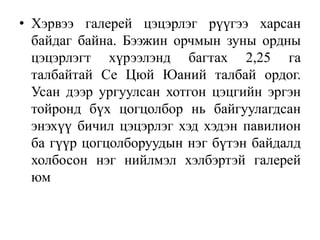 • Хэрвээ галерей цэцэрлэг рүүгээ харсан
байдаг байна. Бээжин орчмын зуны ордны
цэцэрлэгт хүрээлэнд багтах 2,25 га
талбайтай Се Цюй Юаний талбай ордог.
Усан дээр ургуулсан хотгон цэцгийн эргэн
тойронд бүх цогцолбор нь байгуулагдсан
энэхүү бичил цэцэрлэг хэд хэдэн павилион
ба гүүр цогцолборуудын нэг бүтэн байдалд
холбосон нэг нийлмэл хэлбэртэй галерей
юм

 