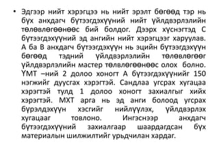 • Эдгээр нийт хэрэгцээ нь нийт эрэлт бөгөөд тэр нь
бүх анхдагч бүтээгдэхүүний нийт үйлдвэрлэлийн
төлөвлөгөөнөөс бий болдог. Дээрх хүснэгтэд С
бүтээгдэхүүний эд ангийн нийт хэрэгцээг харуулав.
А ба В анхдагч бүтээгдэхүүн нь эцийн бүтээгдэхүүн
бөгөөд тэдний үйлдвэрлэлийн төлөвлөгөөг
үйлдвэрлэлийн мастер төлвлөгөөнөөс олох болно.
ҮМТ –ний 2 долоо хоногт А бүтээгдэхүүнийг 150
нэгжийг дуусгах хэрэгтэй. Сандлаа угсрах хугацаа
хэрэгтэй тулд 1 долоо хоногт захиалгыг хийх
хэрэгтэй. МХТ арга нь эд анги болоод угсрах
бүрэлдэхүүн хэсгийг нийлүүлэх, үйлдвэрлэх
хугацааг
товлоно.
Ингэснээр
анхдагч
бүтээгдэхүүний захиалгаар шаардагдсан бүх
материалын шилжилтийг урьдчилан хардаг.

 