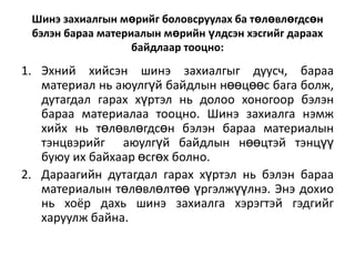 Шинэ захиалгын мөрийг боловсруулах ба төлөвлөгдсөн
бэлэн бараа материалын мөрийн үлдсэн хэсгийг дараах
байдлаар тооцно:

1. Эхний хийсэн шинэ захиалгыг дуусч, бараа
материал нь аюулгүй байдлын нөөцөөс бага болж,
дутагдал гарах хүртэл нь долоо хоногоор бэлэн
бараа материалаа тооцно. Шинэ захиалга нэмж
хийх нь төлөвлөгдсөн бэлэн бараа материалын
тэнцвэрийг аюулгүй байдлын нөөцтэй тэнцүү
буюу их байхаар өсгөх болно.
2. Дараагийн дутагдал гарах хүртэл нь бэлэн бараа
материалын төлөвлөлтөө үргэлжүүлнэ. Энэ дохио
нь хоёр дахь шинэ захиалга хэрэгтэй гэдгийг
харуулж байна.

 