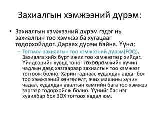 Захиалгын хэмжээний дүрэм:
• Захиалгын хэмжээний дүрэм гэдэг нь
захиалгын тоо хэмжээ ба хугацааг
тодорхойлдог. Дараах дүрэм байна. Үүнд:
– Тогтмол захиалгын тоо хэмжээний дүрэм(FOQ).
Захиалга хийх бүрт ижил тоо хэмжээгээр хийдэг.
Үйлдвэрийн хувьд тоног төхөөрөмжийн хүчин
чадлын дээд хязгаараар захиалгын тоо хэмжээг
тогтоож болно. Харин гаднаас худалдан авдаг бол
тоо хэмжээний хөнгөлөлт, ачих машины хүчин
чадал, худалдан авалтын хамгийн бага тоо хэмжээ
зэргээр тодорхойлж болно. Үүнийг бас нэг
хувилбар бол ЗОХ тогтоох явдал юм.

 